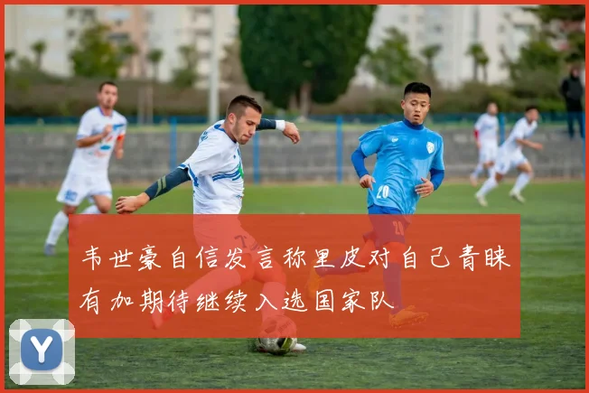 韦世豪自信发言称里皮对自己青睐有加期待继续入选国家队