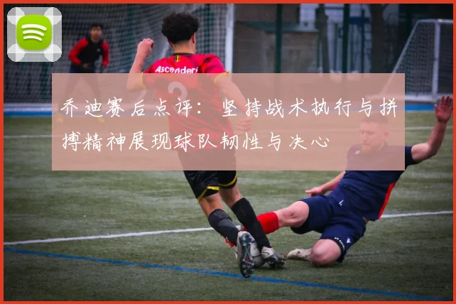 乔迪赛后点评：坚持战术执行与拼搏精神展现球队韧性与决心