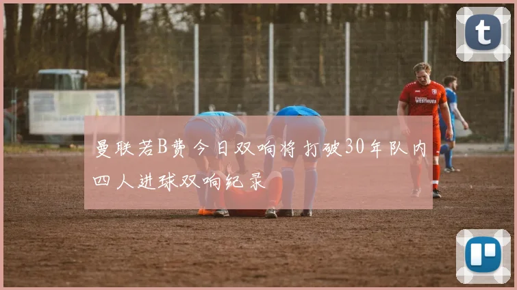 曼联若B费今日双响将打破30年队内四人进球双响纪录