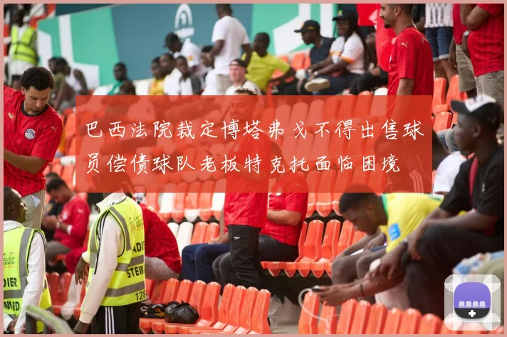 巴西法院裁定博塔弗戈不得出售球员偿债球队老板特克托面临困境