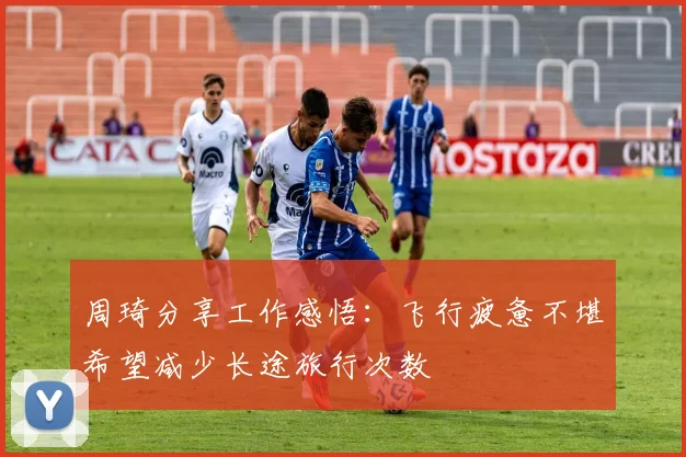 周琦分享工作感悟：飞行疲惫不堪希望减少长途旅行次数
