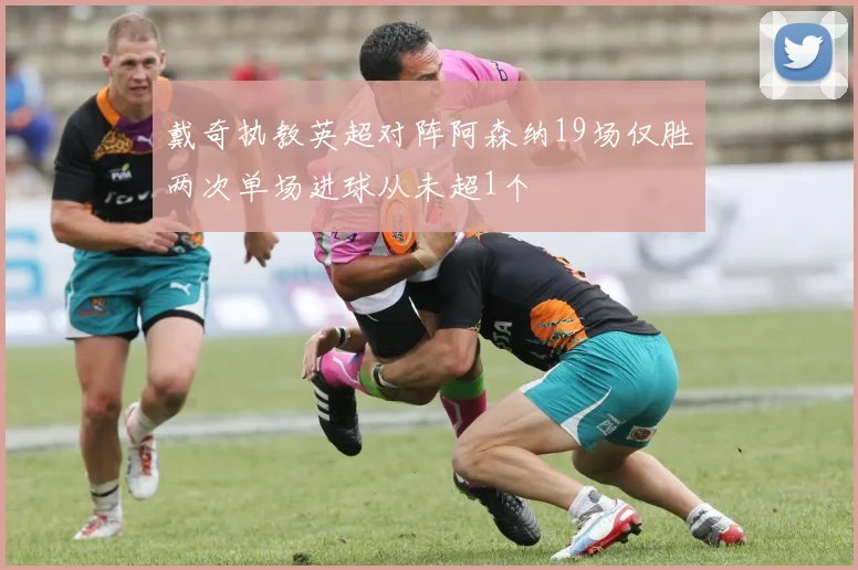 戴奇执教英超对阵阿森纳19场仅胜两次单场进球从未超1个