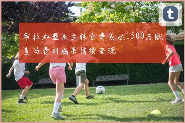 希拉加盟米兰转会费或达1500万欧皇马青训成果持续变现