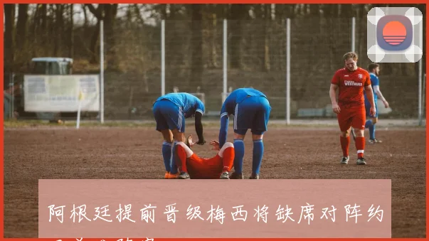 阿根廷提前晋级梅西将缺席对阵约旦首发阵容