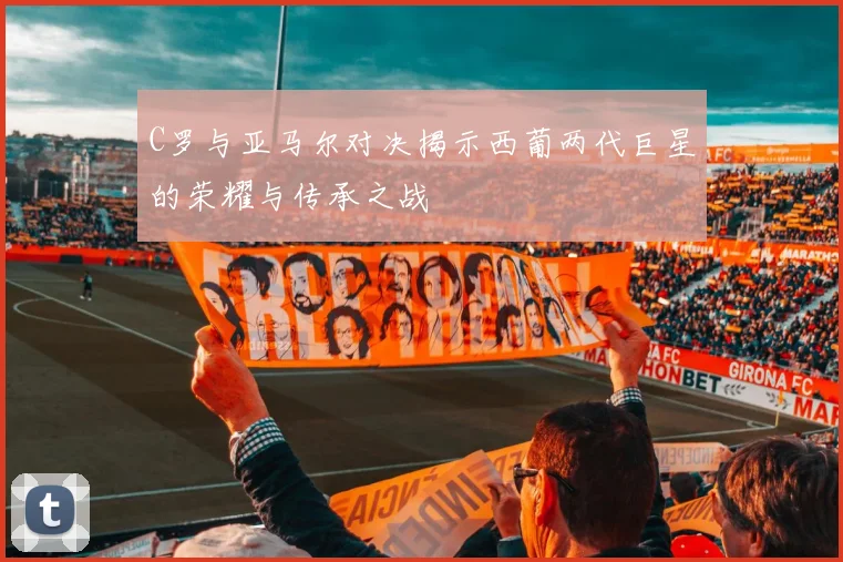 C罗与亚马尔对决揭示西葡两代巨星的荣耀与传承之战