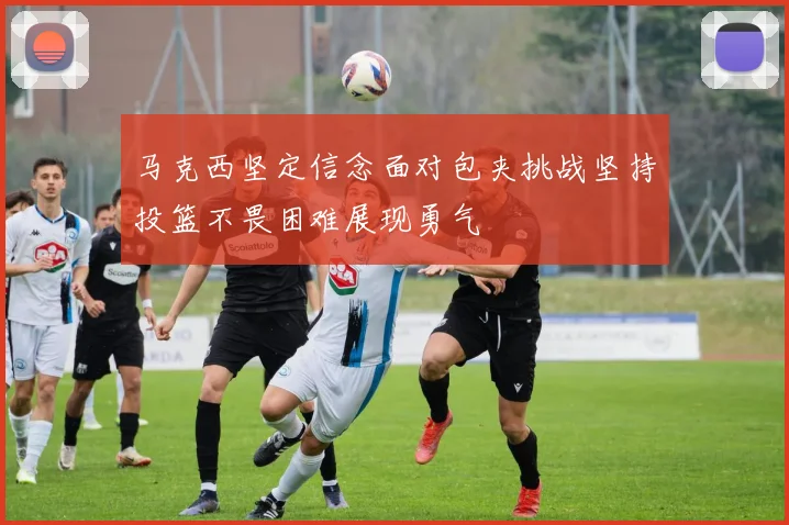 马克西坚定信念面对包夹挑战坚持投篮不畏困难展现勇气