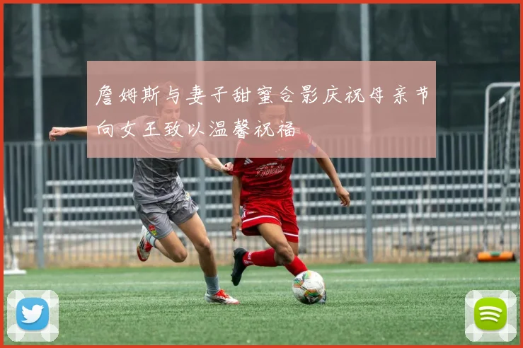 詹姆斯与妻子甜蜜合影庆祝母亲节向女王致以温馨祝福
