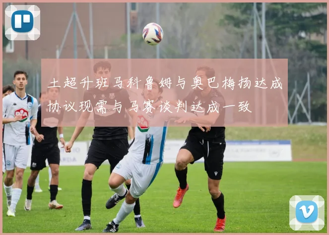 土超升班马科鲁姆与奥巴梅扬达成协议现需与马赛谈判达成一致