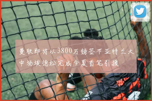 曼联即将以3800万镑签下亚特兰大中场埃德松完成今夏首笔引援
