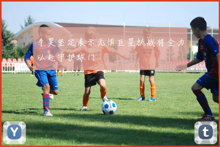 李昊坚定表示无惧巨星挑战将全力以赴守护球门