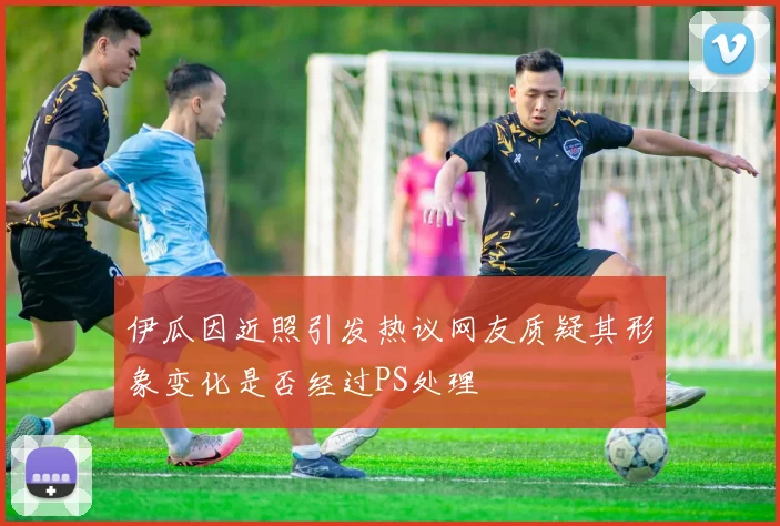 伊瓜因近照引发热议网友质疑其形象变化是否经过PS处理