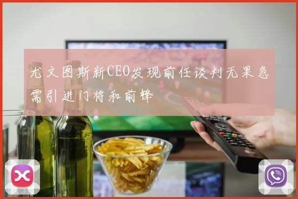 尤文图斯新CEO发现前任谈判无果急需引进门将和前锋