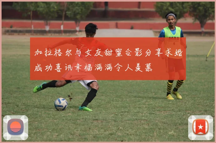 加拉格尔与女友甜蜜合影分享求婚成功喜讯幸福满满令人羡慕