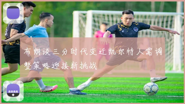 布朗谈三分时代变迁凯尔特人需调整策略迎接新挑战