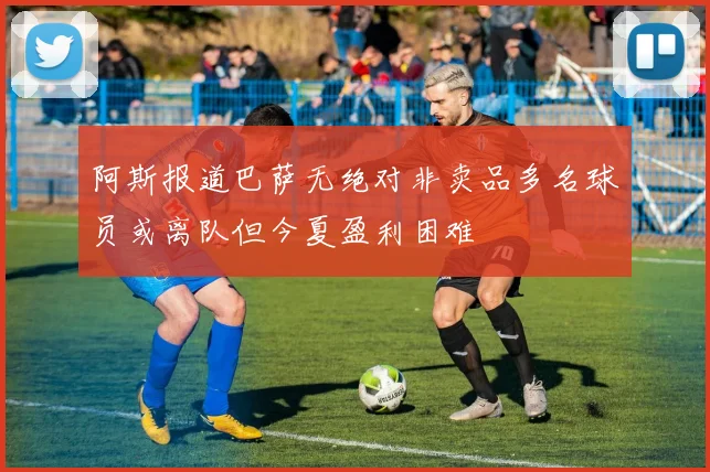 阿斯报道巴萨无绝对非卖品多名球员或离队但今夏盈利困难