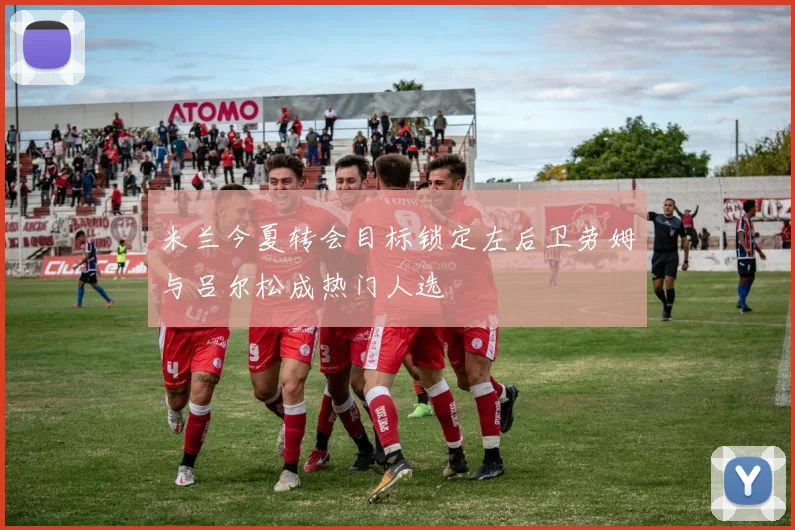 米兰今夏转会目标锁定左后卫劳姆与吕尔松成热门人选