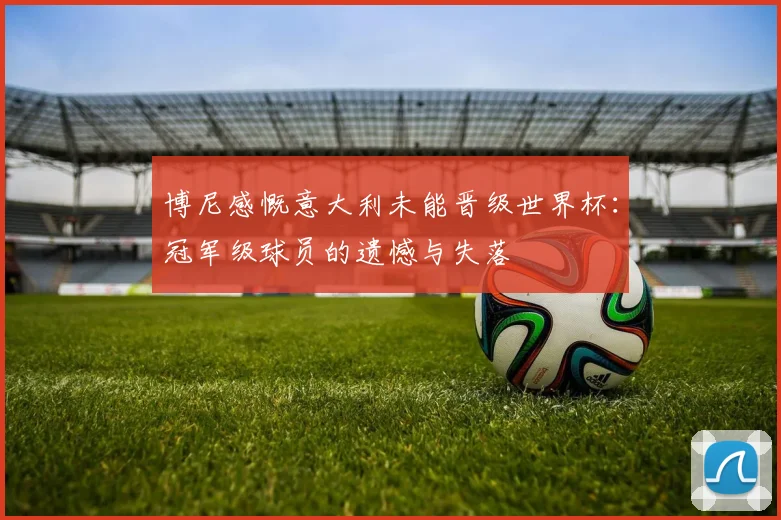 博尼感慨意大利未能晋级世界杯：冠军级球员的遗憾与失落