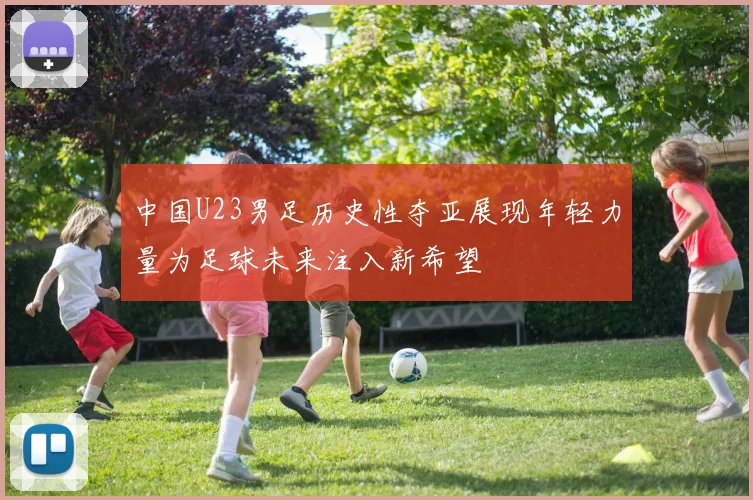 中国U23男足历史性夺亚展现年轻力量为足球未来注入新希望