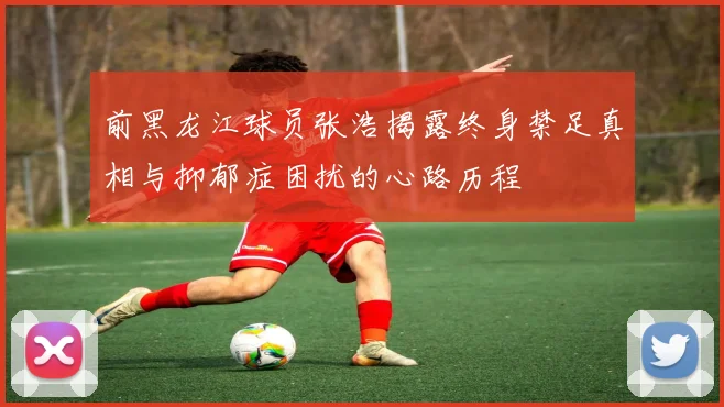 前黑龙江球员张浩揭露终身禁足真相与抑郁症困扰的心路历程