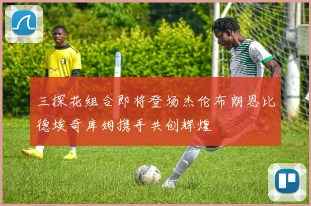 三探花组合即将登场杰伦布朗恩比德埃奇库姆携手共创辉煌