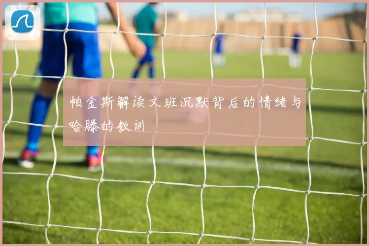 帕金斯解读文班沉默背后的情绪与哈滕的教训