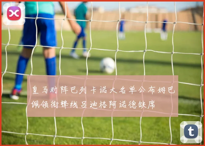 皇马对阵巴列卡诺大名单公布姆巴佩领衔锋线吕迪格阿诺德缺席