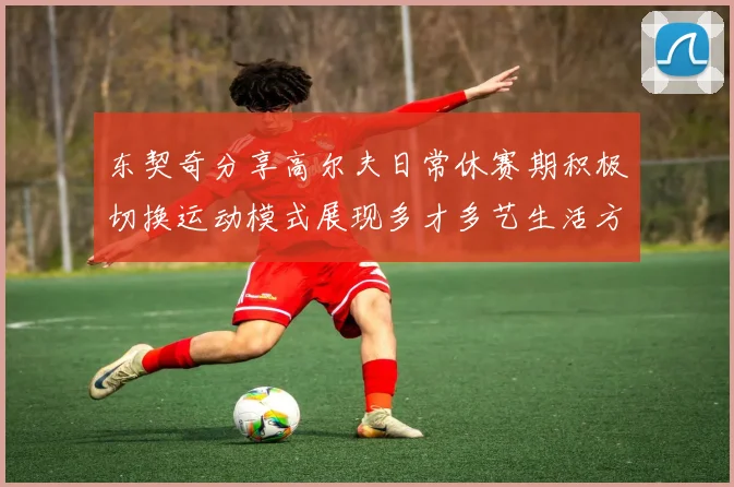 东契奇分享高尔夫日常休赛期积极切换运动模式展现多才多艺生活方式