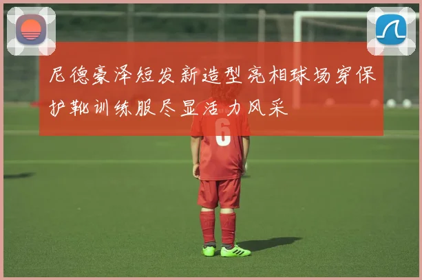 尼德豪泽短发新造型亮相球场穿保护靴训练服尽显活力风采