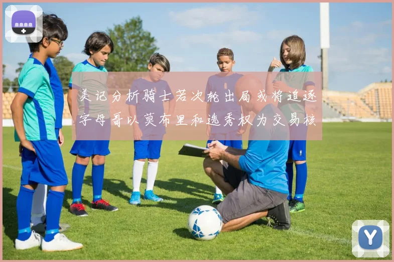 美记分析骑士若次轮出局或将追逐字母哥以莫布里和选秀权为交易核心