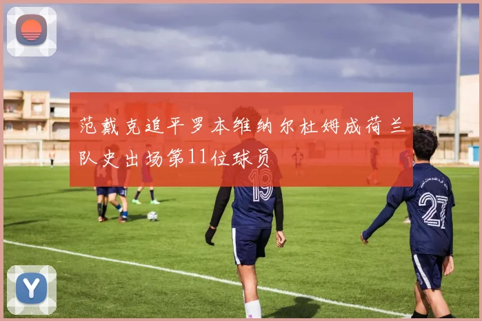 范戴克追平罗本维纳尔杜姆成荷兰队史出场第11位球员
